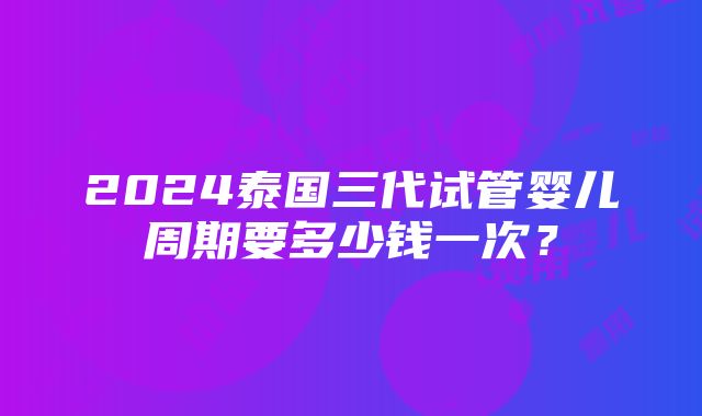 2024泰国三代试管婴儿周期要多少钱一次？