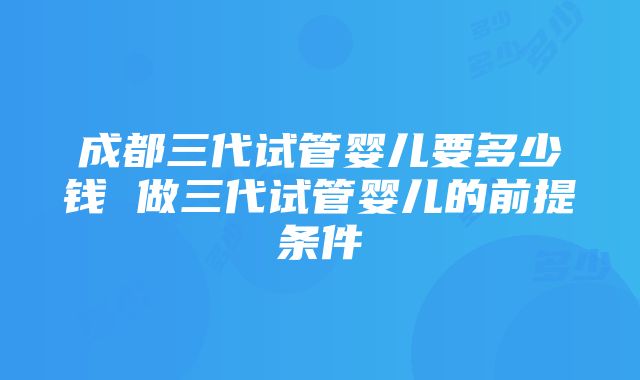 成都三代试管婴儿要多少钱 做三代试管婴儿的前提条件