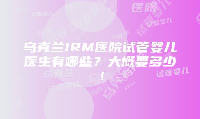 乌克兰IRM医院试管婴儿医生有哪些？大概要多少！