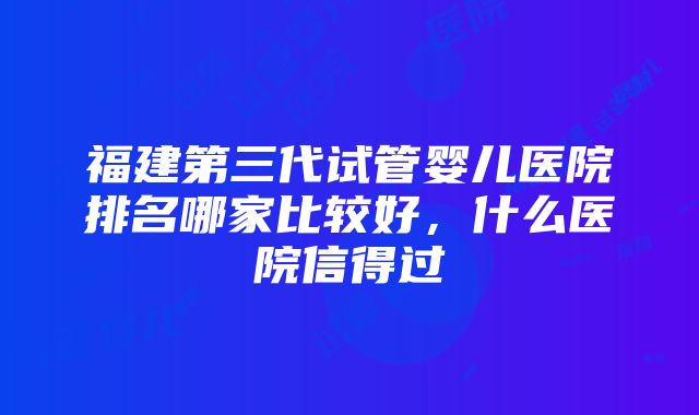 福建第三代试管婴儿医院排名哪家比较好，什么医院信得过