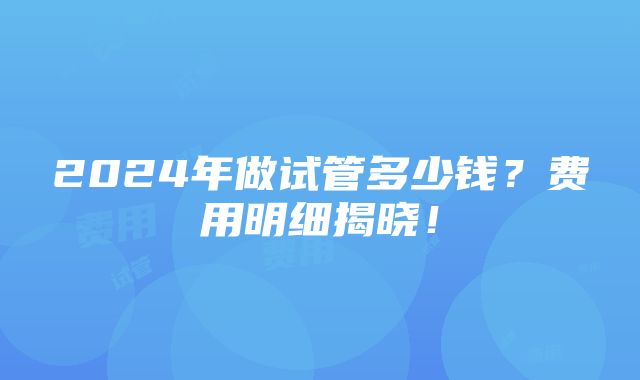 2024年做试管多少钱？费用明细揭晓！