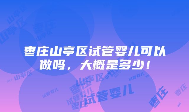 枣庄山亭区试管婴儿可以做吗，大概是多少！