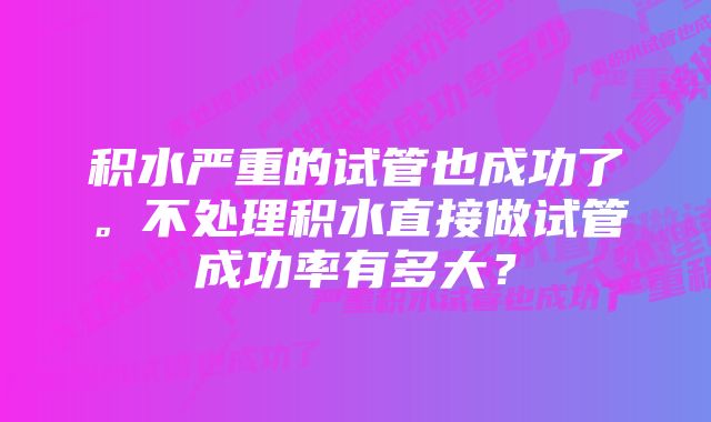 积水严重的试管也成功了。不处理积水直接做试管成功率有多大？