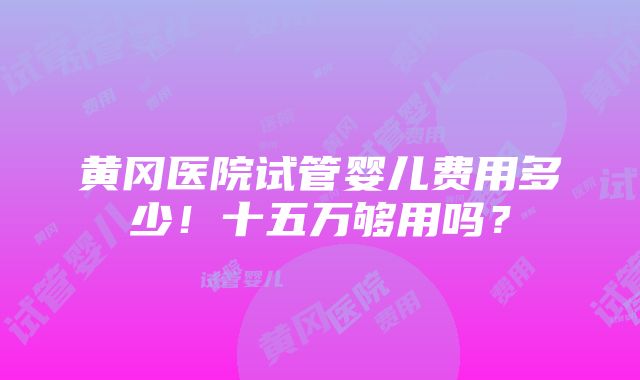 黄冈医院试管婴儿费用多少！十五万够用吗？