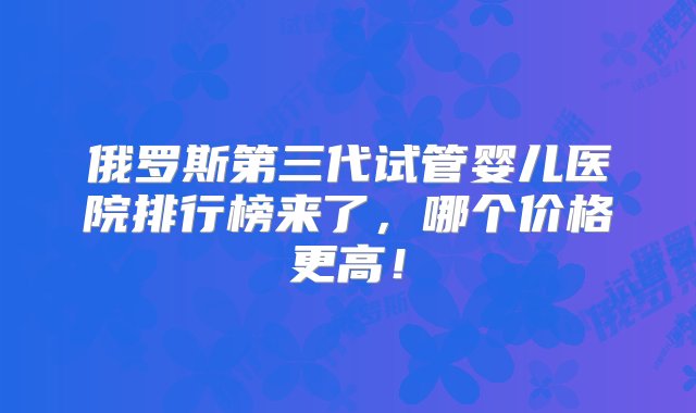 俄罗斯第三代试管婴儿医院排行榜来了，哪个价格更高！