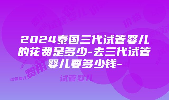 2024泰国三代试管婴儿的花费是多少-去三代试管婴儿要多少钱-