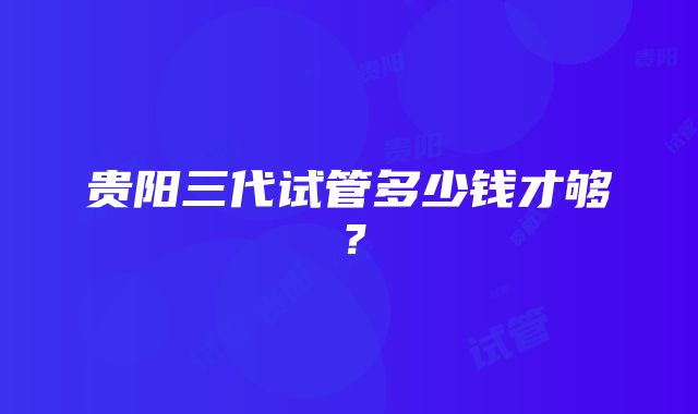 贵阳三代试管多少钱才够？