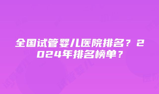 全国试管婴儿医院排名？2024年排名榜单？