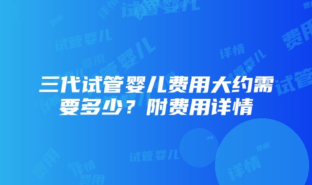 三代试管婴儿费用大约需要多少？附费用详情