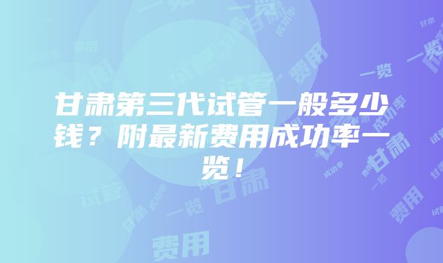 甘肃第三代试管一般多少钱？附最新费用成功率一览！