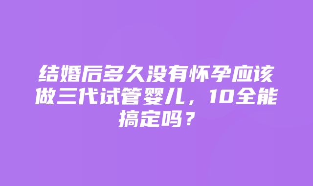 结婚后多久没有怀孕应该做三代试管婴儿，10全能搞定吗？