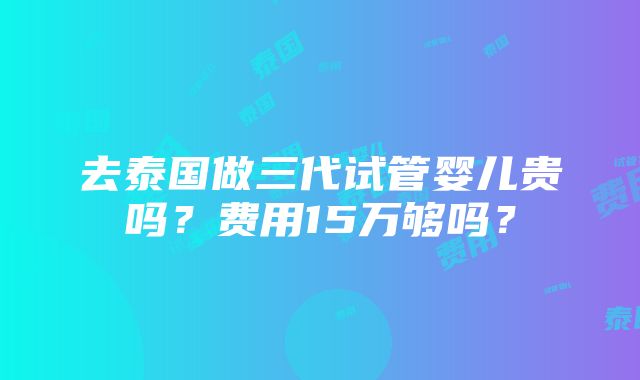 去泰国做三代试管婴儿贵吗？费用15万够吗？