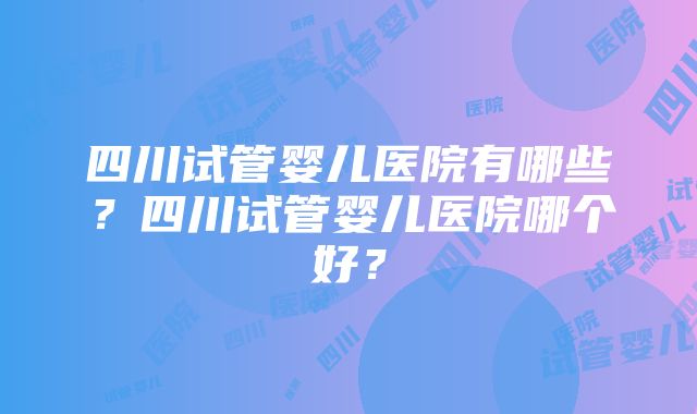 四川试管婴儿医院有哪些？四川试管婴儿医院哪个好？