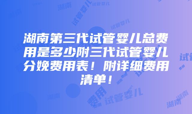 湖南第三代试管婴儿总费用是多少附三代试管婴儿分娩费用表！附详细费用清单！