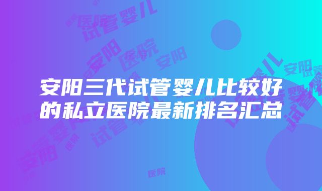 安阳三代试管婴儿比较好的私立医院最新排名汇总