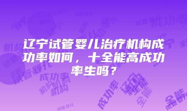 辽宁试管婴儿治疗机构成功率如何，十全能高成功率生吗？