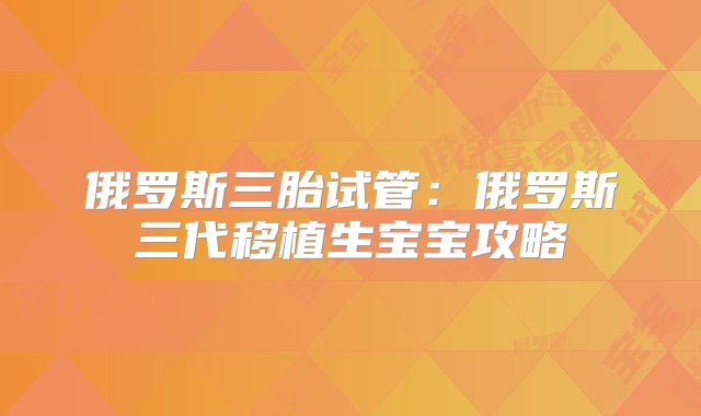 俄罗斯三胎试管：俄罗斯三代移植生宝宝攻略