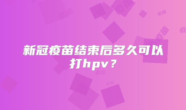 新冠疫苗结束后多久可以打hpv？