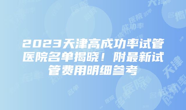 2023天津高成功率试管医院名单揭晓！附最新试管费用明细参考