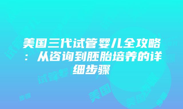 美国三代试管婴儿全攻略：从咨询到胚胎培养的详细步骤