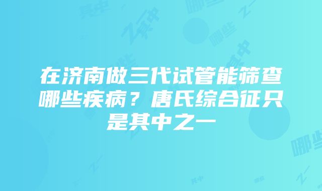 在济南做三代试管能筛查哪些疾病？唐氏综合征只是其中之一