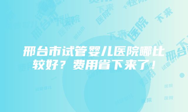 邢台市试管婴儿医院哪比较好？费用省下来了！