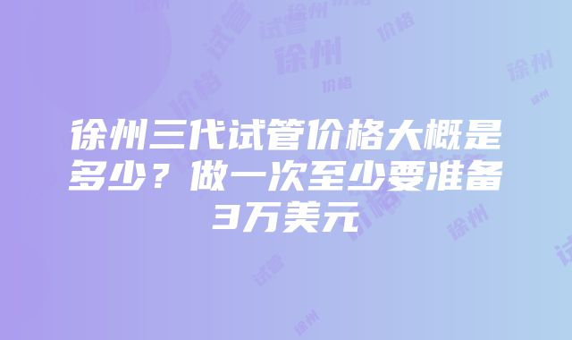 徐州三代试管价格大概是多少？做一次至少要准备3万美元