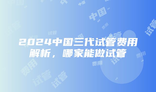 2024中国三代试管费用解析，哪家能做试管