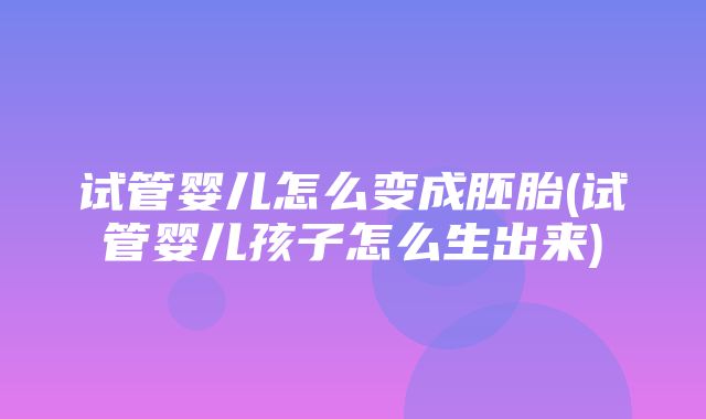 试管婴儿怎么变成胚胎(试管婴儿孩子怎么生出来)