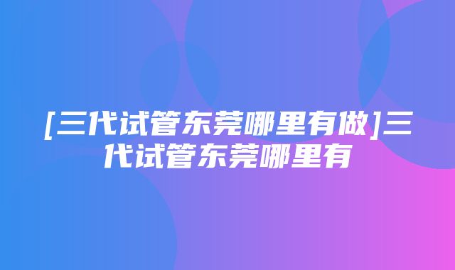 [三代试管东莞哪里有做]三代试管东莞哪里有