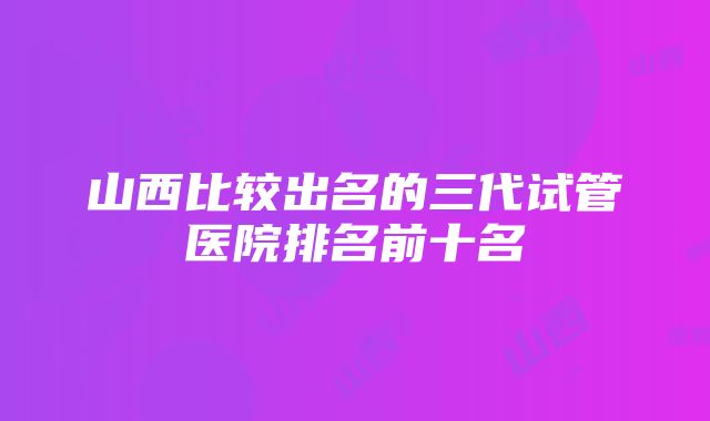 山西比较出名的三代试管医院排名前十名