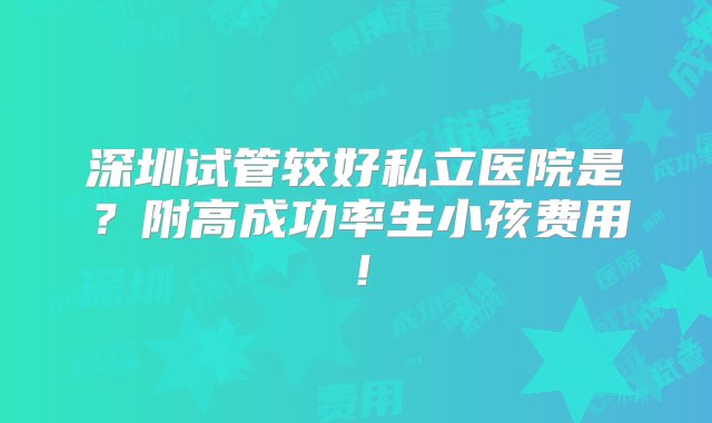 深圳试管较好私立医院是？附高成功率生小孩费用！