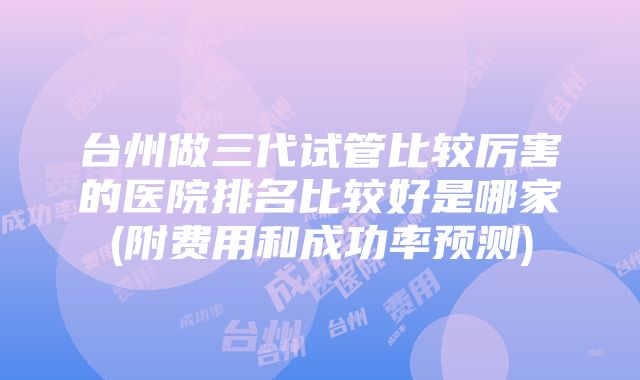 台州做三代试管比较厉害的医院排名比较好是哪家(附费用和成功率预测)