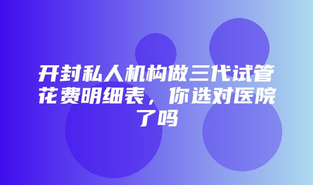 开封私人机构做三代试管花费明细表，你选对医院了吗