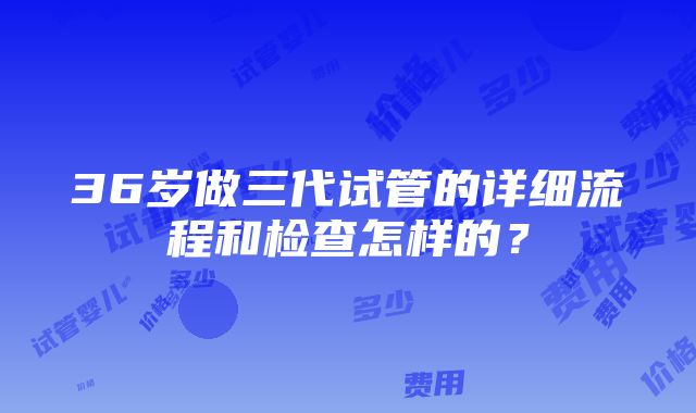 36岁做三代试管的详细流程和检查怎样的？