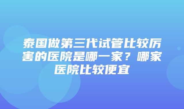 泰国做第三代试管比较厉害的医院是哪一家？哪家医院比较便宜