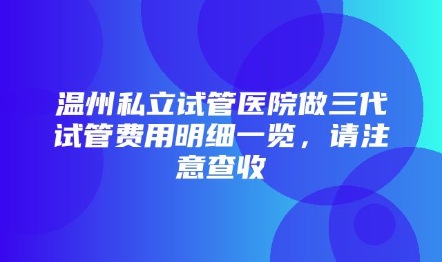 温州私立试管医院做三代试管费用明细一览，请注意查收