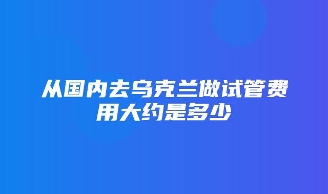 从国内去乌克兰做试管费用大约是多少