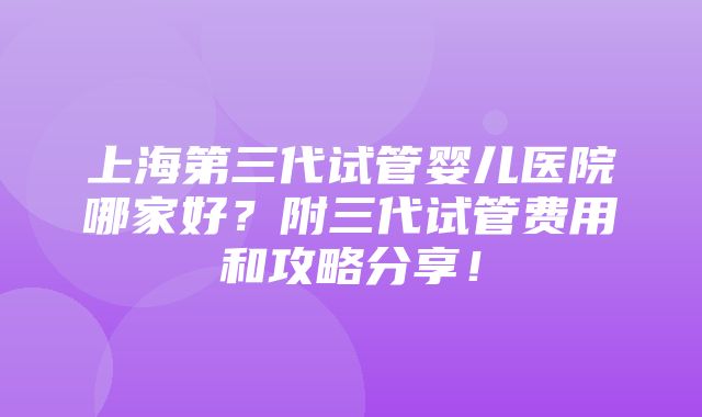 上海第三代试管婴儿医院哪家好？附三代试管费用和攻略分享！