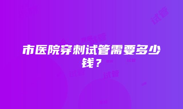 市医院穿刺试管需要多少钱？