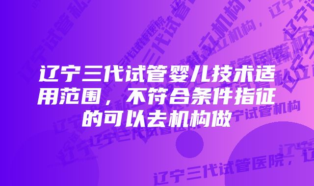 辽宁三代试管婴儿技术适用范围，不符合条件指征的可以去机构做