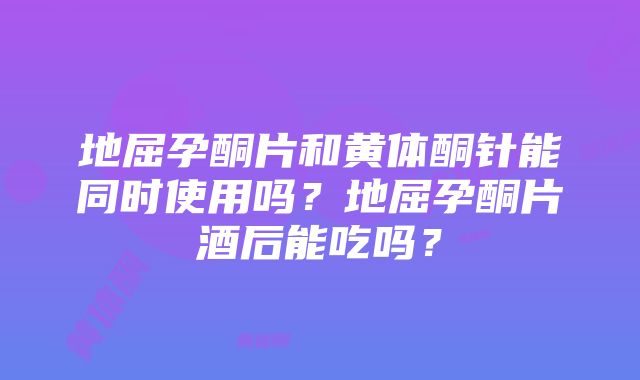 地屈孕酮片和黄体酮针能同时使用吗？地屈孕酮片酒后能吃吗？