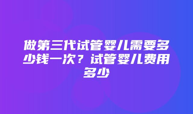 做第三代试管婴儿需要多少钱一次？试管婴儿费用多少