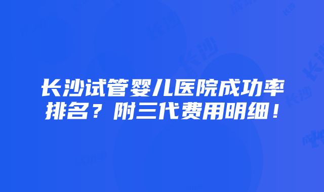 长沙试管婴儿医院成功率排名？附三代费用明细！