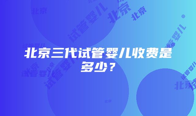 北京三代试管婴儿收费是多少？