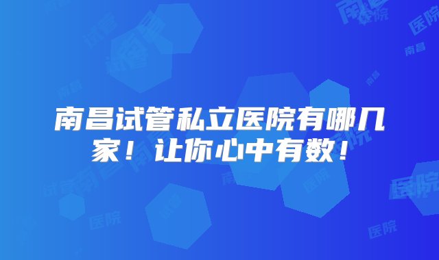 南昌试管私立医院有哪几家！让你心中有数！