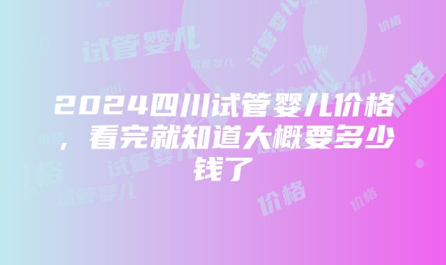 2024四川试管婴儿价格，看完就知道大概要多少钱了