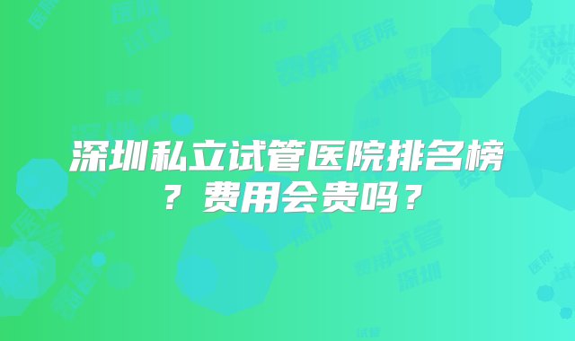 深圳私立试管医院排名榜？费用会贵吗？