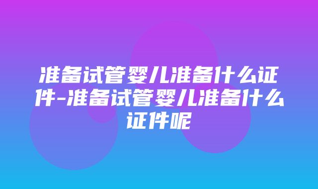 准备试管婴儿准备什么证件-准备试管婴儿准备什么证件呢