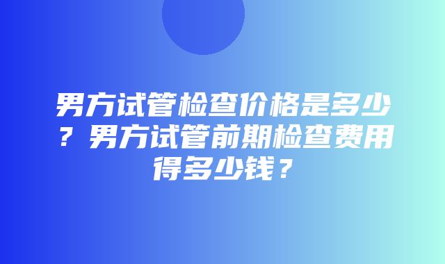 男方试管检查价格是多少？男方试管前期检查费用得多少钱？